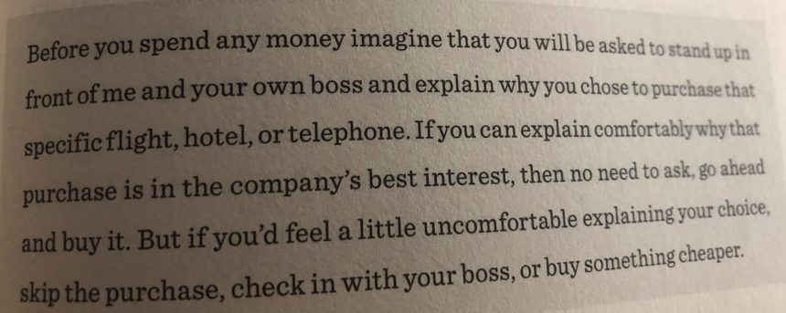 "Before you spend any money image that you will be asked to stand up in front of me and your own boss and explain why you chose. to purchase. that specific flight, hotel , or telephone. If you can explain comfortably why that purchase is in the company's best interest, then no need to ask, go ahead and buy it. But if you'd feel a little uncomfortable explaining your choice, skip the purchase, check in with your boss, or buy something cheaper."